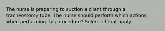 The nurse is preparing to suction a client through a tracheostomy tube. The nurse should perform which actions when performing this procedure? Select all that apply.