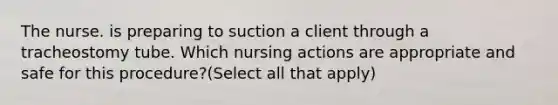 The nurse. is preparing to suction a client through a tracheostomy tube. Which nursing actions are appropriate and safe for this procedure?(Select all that apply)