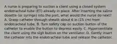 A nurse is preparing to suction a client using a closed system endotracheal tube (ET) already in place. After inserting the saline dosette (or syringe) into the port, what would the nurse do next? A. Grasp catheter through sheath about 6 in (15 cm) from endotracheal tube. B. Turn safety cap on suction button of the catheter to enable the button to depress easily. C. Hyperventilate the client using the sigh button on the ventilator. D. Gently insert the catheter into the endotracheal tube and release the catheter.