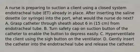 A nurse is preparing to suction a client using a closed system endotracheal tube (ET) already in place. After inserting the saline dosette (or syringe) into the port, what would the nurse do next? A. Grasp catheter through sheath about 6 in (15 cm) from endotracheal tube. B. Turn safety cap on suction button of the catheter to enable the button to depress easily. C. Hyperventilate the client using the sigh button on the ventilator. D. Gently insert the catheter into the endotracheal tube and release the catheter.