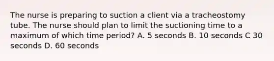 The nurse is preparing to suction a client via a tracheostomy tube. The nurse should plan to limit the suctioning time to a maximum of which time period? A. 5 seconds B. 10 seconds C 30 seconds D. 60 seconds