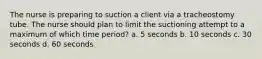 The nurse is preparing to suction a client via a tracheostomy tube. The nurse should plan to limit the suctioning attempt to a maximum of which time period? a. 5 seconds b. 10 seconds c. 30 seconds d. 60 seconds