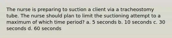 The nurse is preparing to suction a client via a tracheostomy tube. The nurse should plan to limit the suctioning attempt to a maximum of which time period? a. 5 seconds b. 10 seconds c. 30 seconds d. 60 seconds