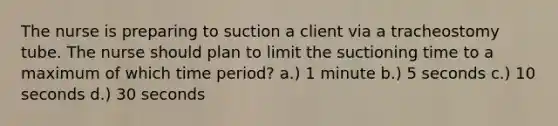 The nurse is preparing to suction a client via a tracheostomy tube. The nurse should plan to limit the suctioning time to a maximum of which time period? a.) 1 minute b.) 5 seconds c.) 10 seconds d.) 30 seconds