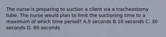 The nurse is preparing to suction a client via a tracheostomy tube. The nurse would plan to limit the suctioning time to a maximum of which time period? A.5 seconds B.10 seconds C. 30 seconds D. 60 seconds