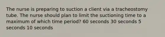 The nurse is preparing to suction a client via a tracheostomy tube. The nurse should plan to limit the suctioning time to a maximum of which time period? 60 seconds 30 seconds 5 seconds 10 seconds