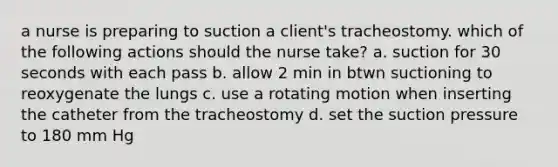 a nurse is preparing to suction a client's tracheostomy. which of the following actions should the nurse take? a. suction for 30 seconds with each pass b. allow 2 min in btwn suctioning to reoxygenate the lungs c. use a rotating motion when inserting the catheter from the tracheostomy d. set the suction pressure to 180 mm Hg