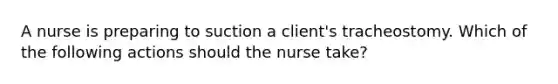 A nurse is preparing to suction a client's tracheostomy. Which of the following actions should the nurse take?