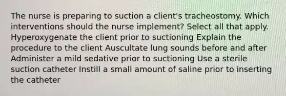 The nurse is preparing to suction a client's tracheostomy. Which interventions should the nurse implement? Select all that apply. Hyperoxygenate the client prior to suctioning Explain the procedure to the client Auscultate lung sounds before and after Administer a mild sedative prior to suctioning Use a sterile suction catheter Instill a small amount of saline prior to inserting the catheter