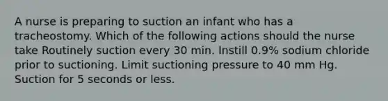 A nurse is preparing to suction an infant who has a tracheostomy. Which of the following actions should the nurse take Routinely suction every 30 min. Instill 0.9% sodium chloride prior to suctioning. Limit suctioning pressure to 40 mm Hg. Suction for 5 seconds or less.