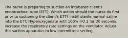 The nurse is preparing to suction an intubated client's endotracheal tube (ETT). Which action should the nurse do first prior to suctioning the client's ETT? Instill sterile normal saline into the ETT. Hyperoxygenate with 100% FiO 2 for 30 seconds. Increase the respiratory rate settings on the ventilator. Adjust the suction apparatus to low intermittent setting.