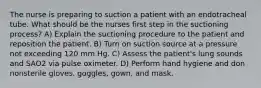 The nurse is preparing to suction a patient with an endotracheal tube. What should be the nurses first step in the suctioning process? A) Explain the suctioning procedure to the patient and reposition the patient. B) Turn on suction source at a pressure not exceeding 120 mm Hg. C) Assess the patient's lung sounds and SAO2 via pulse oximeter. D) Perform hand hygiene and don nonsterile gloves, goggles, gown, and mask.