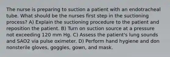 The nurse is preparing to suction a patient with an endotracheal tube. What should be the nurses first step in the suctioning process? A) Explain the suctioning procedure to the patient and reposition the patient. B) Turn on suction source at a pressure not exceeding 120 mm Hg. C) Assess the patient's lung sounds and SAO2 via pulse oximeter. D) Perform hand hygiene and don nonsterile gloves, goggles, gown, and mask.