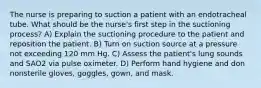 The nurse is preparing to suction a patient with an endotracheal tube. What should be the nurse's first step in the suctioning process? A) Explain the suctioning procedure to the patient and reposition the patient. B) Turn on suction source at a pressure not exceeding 120 mm Hg. C) Assess the patient's lung sounds and SAO2 via pulse oximeter. D) Perform hand hygiene and don nonsterile gloves, goggles, gown, and mask.