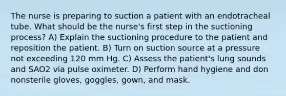 The nurse is preparing to suction a patient with an endotracheal tube. What should be the nurse's first step in the suctioning process? A) Explain the suctioning procedure to the patient and reposition the patient. B) Turn on suction source at a pressure not exceeding 120 mm Hg. C) Assess the patient's lung sounds and SAO2 via pulse oximeter. D) Perform hand hygiene and don nonsterile gloves, goggles, gown, and mask.