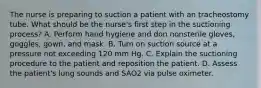 The nurse is preparing to suction a patient with an tracheostomy tube. What should be the nurse's first step in the suctioning process? A. Perform hand hygiene and don nonsterile gloves, goggles, gown, and mask. B. Turn on suction source at a pressure not exceeding 120 mm Hg. C. Explain the suctioning procedure to the patient and reposition the patient. D. Assess the patient's lung sounds and SAO2 via pulse oximeter.