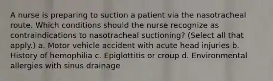 A nurse is preparing to suction a patient via the nasotracheal route. Which conditions should the nurse recognize as contraindications to nasotracheal suctioning? (Select all that apply.) a. Motor vehicle accident with acute head injuries b. History of hemophilia c. Epiglottitis or croup d. Environmental allergies with sinus drainage