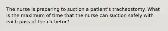 The nurse is preparing to suction a patient's tracheostomy. What is the maximum of time that the nurse can suction safely with each pass of the cathetor?