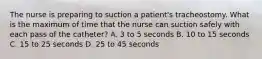 The nurse is preparing to suction a patient's tracheostomy. What is the maximum of time that the nurse can suction safely with each pass of the catheter? A. 3 to 5 seconds B. 10 to 15 seconds C. 15 to 25 seconds D. 25 to 45 seconds