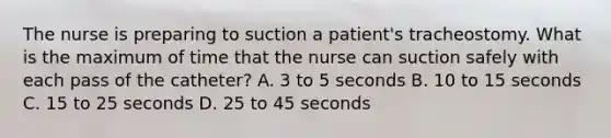 The nurse is preparing to suction a patient's tracheostomy. What is the maximum of time that the nurse can suction safely with each pass of the catheter? A. 3 to 5 seconds B. 10 to 15 seconds C. 15 to 25 seconds D. 25 to 45 seconds