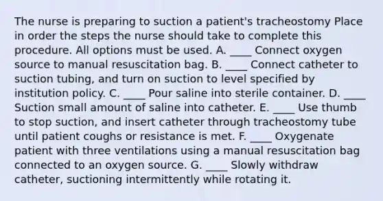 The nurse is preparing to suction a patient's tracheostomy Place in order the steps the nurse should take to complete this procedure. All options must be used. A. ____ Connect oxygen source to manual resuscitation bag. B. ____ Connect catheter to suction tubing, and turn on suction to level specified by institution policy. C. ____ Pour saline into sterile container. D. ____ Suction small amount of saline into catheter. E. ____ Use thumb to stop suction, and insert catheter through tracheostomy tube until patient coughs or resistance is met. F. ____ Oxygenate patient with three ventilations using a manual resuscitation bag connected to an oxygen source. G. ____ Slowly withdraw catheter, suctioning intermittently while rotating it.