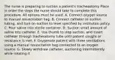 The nurse is preparing to suction a patient's tracheostomy Place in order the steps the nurse should take to complete this procedure. All options must be used. A. Connect oxygen source to manual resuscitation bag. B. Connect catheter to suction tubing, and turn on suction to level specified by institution policy. C. Pour saline into sterile container. D. Suction small amount of saline into catheter. E. Use thumb to stop suction, and insert catheter through tracheostomy tube until patient coughs or resistance is met. F. Oxygenate patient with three ventilations using a manual resuscitation bag connected to an oxygen source. G. Slowly withdraw catheter, suctioning intermittently while rotating it.