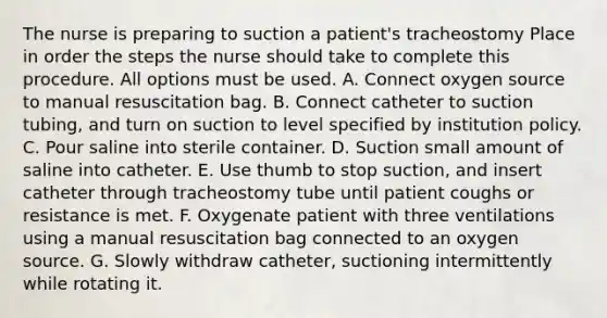 The nurse is preparing to suction a patient's tracheostomy Place in order the steps the nurse should take to complete this procedure. All options must be used. A. Connect oxygen source to manual resuscitation bag. B. Connect catheter to suction tubing, and turn on suction to level specified by institution policy. C. Pour saline into sterile container. D. Suction small amount of saline into catheter. E. Use thumb to stop suction, and insert catheter through tracheostomy tube until patient coughs or resistance is met. F. Oxygenate patient with three ventilations using a manual resuscitation bag connected to an oxygen source. G. Slowly withdraw catheter, suctioning intermittently while rotating it.