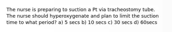 The nurse is preparing to suction a Pt via tracheostomy tube. The nurse should hyperoxygenate and plan to limit the suction time to what period? a) 5 secs b) 10 secs c) 30 secs d) 60secs