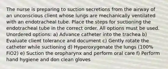 The nurse is preparing to suction secretions from the airway of an unconscious client whose lungs are mechanically ventilated with an endotracheal tube. Place the steps for suctioning the endotracheal tube in the correct order. All options must be used. Unordered options: a) Advance catheter into the trachea b) Evaluate client tolerance and document c) Gently rotate the catheter while suctioning d) Hyperoxygenate the lungs (100% FiO2) e) Suction the oropharynx and perform oral care f) Perform hand hygiene and don clean gloves