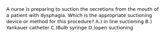 A nurse is preparing to suction the secretions from the mouth of a patient with dysphagia. Which is the appropriate suctioning device or method for this procedure? A.) in line suctioning B.) Yankauer catheter C.)Bulb syringe D.)open suctioning