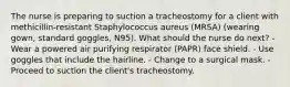 The nurse is preparing to suction a tracheostomy for a client with methicillin-resistant Staphylococcus aureus (MRSA) (wearing gown, standard goggles, N95). What should the nurse do next? - Wear a powered air purifying respirator (PAPR) face shield. - Use goggles that include the hairline. - Change to a surgical mask. - Proceed to suction the client's tracheostomy.