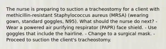 The nurse is preparing to suction a tracheostomy for a client with methicillin-resistant Staphylococcus aureus (MRSA) (wearing gown, standard goggles, N95). What should the nurse do next? - Wear a powered air purifying respirator (PAPR) face shield. - Use goggles that include the hairline. - Change to a surgical mask. - Proceed to suction the client's tracheostomy.