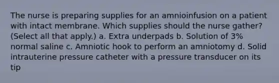 The nurse is preparing supplies for an amnioinfusion on a patient with intact membrane. Which supplies should the nurse gather? (Select all that apply.) a. Extra underpads b. Solution of 3% normal saline c. Amniotic hook to perform an amniotomy d. Solid intrauterine pressure catheter with a pressure transducer on its tip