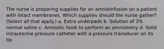 The nurse is preparing supplies for an amnioinfusion on a patient with intact membranes. Which supplies should the nurse gather? (Select all that apply.) a. Extra underpads b. Solution of 3% normal saline c. Amniotic hook to perform an amniotomy d. Solid intrauterine pressure catheter with a pressure transducer on its tip