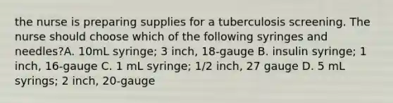 the nurse is preparing supplies for a tuberculosis screening. The nurse should choose which of the following syringes and needles?A. 10mL syringe; 3 inch, 18-gauge B. insulin syringe; 1 inch, 16-gauge C. 1 mL syringe; 1/2 inch, 27 gauge D. 5 mL syrings; 2 inch, 20-gauge