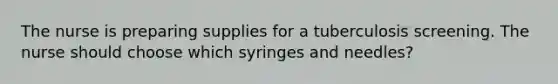 The nurse is preparing supplies for a tuberculosis screening. The nurse should choose which syringes and needles?