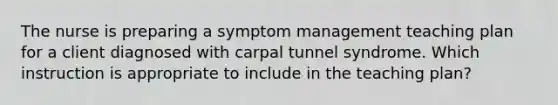 The nurse is preparing a symptom management teaching plan for a client diagnosed with carpal tunnel syndrome. Which instruction is appropriate to include in the teaching plan?