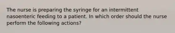 The nurse is preparing the syringe for an intermittent nasoenteric feeding to a patient. In which order should the nurse perform the following actions?