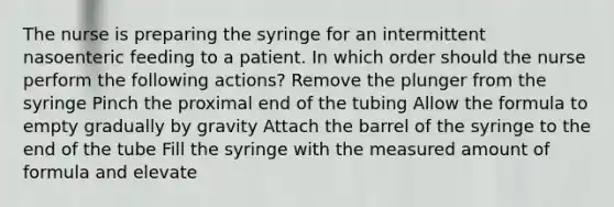 The nurse is preparing the syringe for an intermittent nasoenteric feeding to a patient. In which order should the nurse perform the following actions? Remove the plunger from the syringe Pinch the proximal end of the tubing Allow the formula to empty gradually by gravity Attach the barrel of the syringe to the end of the tube Fill the syringe with the measured amount of formula and elevate