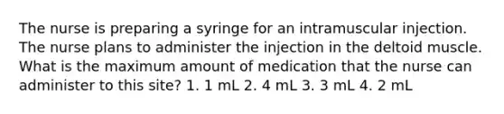 The nurse is preparing a syringe for an intramuscular injection. The nurse plans to administer the injection in the deltoid muscle. What is the maximum amount of medication that the nurse can administer to this site? 1. 1 mL 2. 4 mL 3. 3 mL 4. 2 mL