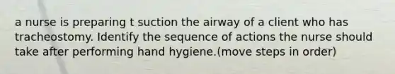 a nurse is preparing t suction the airway of a client who has tracheostomy. Identify the sequence of actions the nurse should take after performing hand hygiene.(move steps in order)