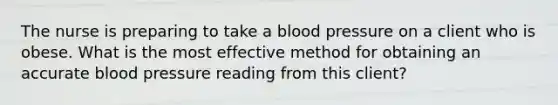 The nurse is preparing to take a blood pressure on a client who is obese. What is the most effective method for obtaining an accurate blood pressure reading from this client?