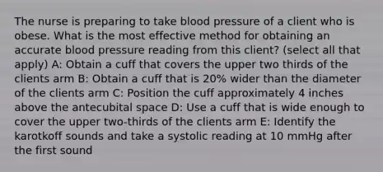 The nurse is preparing to take blood pressure of a client who is obese. What is the most effective method for obtaining an accurate blood pressure reading from this client? (select all that apply) A: Obtain a cuff that covers the upper two thirds of the clients arm B: Obtain a cuff that is 20% wider than the diameter of the clients arm C: Position the cuff approximately 4 inches above the antecubital space D: Use a cuff that is wide enough to cover the upper two-thirds of the clients arm E: Identify the karotkoff sounds and take a systolic reading at 10 mmHg after the first sound