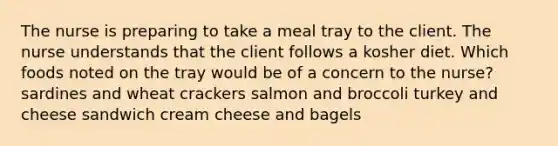 The nurse is preparing to take a meal tray to the client. The nurse understands that the client follows a kosher diet. Which foods noted on the tray would be of a concern to the nurse? sardines and wheat crackers salmon and broccoli turkey and cheese sandwich cream cheese and bagels