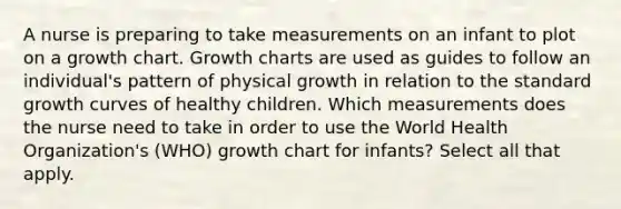 A nurse is preparing to take measurements on an infant to plot on a growth chart. Growth charts are used as guides to follow an individual's pattern of physical growth in relation to the standard growth curves of healthy children. Which measurements does the nurse need to take in order to use the World Health Organization's (WHO) growth chart for infants? Select all that apply.