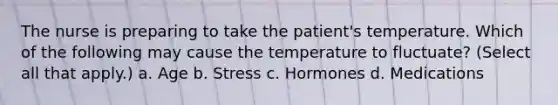 The nurse is preparing to take the patient's temperature. Which of the following may cause the temperature to fluctuate? (Select all that apply.) a. Age b. Stress c. Hormones d. Medications