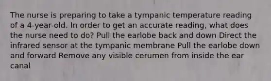 The nurse is preparing to take a tympanic temperature reading of a 4-year-old. In order to get an accurate reading, what does the nurse need to do? Pull the earlobe back and down Direct the infrared sensor at the tympanic membrane Pull the earlobe down and forward Remove any visible cerumen from inside the ear canal