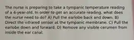 The nurse is preparing to take a tympanic temperature reading of a 4-year-old. In order to get an accurate reading, what does the nurse need to do? A) Pull the earlobe back and down. B) Direct the infrared sensor at the tympanic membrane. C) Pull the earlobe down and forward. D) Remove any visible cerumen from inside the ear canal.