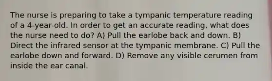 The nurse is preparing to take a tympanic temperature reading of a 4-year-old. In order to get an accurate reading, what does the nurse need to do? A) Pull the earlobe back and down. B) Direct the infrared sensor at the tympanic membrane. C) Pull the earlobe down and forward. D) Remove any visible cerumen from inside the ear canal.