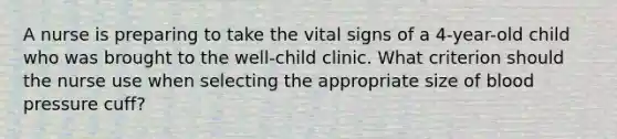 A nurse is preparing to take the vital signs of a 4-year-old child who was brought to the well-child clinic. What criterion should the nurse use when selecting the appropriate size of blood pressure cuff?